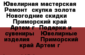 Ювелирная мастерская. Ремонт, скупка золота. Новогодние скидки ! - Приморский край, Артем г. Подарки и сувениры » Ювелирные изделия   . Приморский край,Артем г.